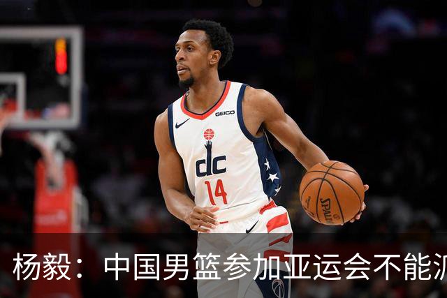 杨毅：中国男篮参加亚运会不能派二队或青年队打 必须要全力争冠